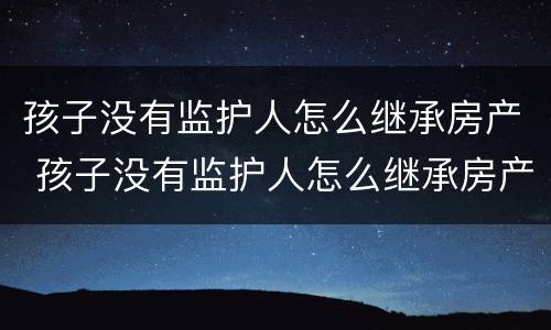 孩子没有监护人怎么继承房产 孩子没有监护人怎么继承房产给父母