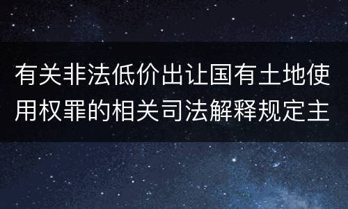 有关非法低价出让国有土地使用权罪的相关司法解释规定主要内容包括什么