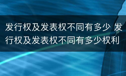 发行权及发表权不同有多少 发行权及发表权不同有多少权利