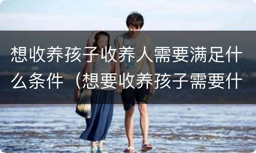 想收养孩子收养人需要满足什么条件（想要收养孩子需要什么条件）