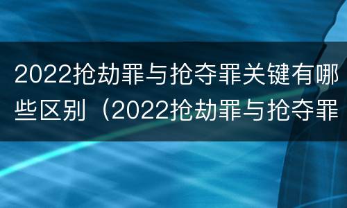 2022抢劫罪与抢夺罪关键有哪些区别（2022抢劫罪与抢夺罪关键有哪些区别和联系）