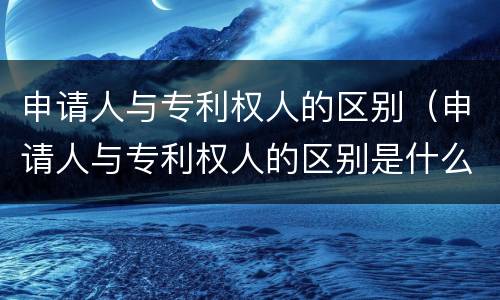 申请人与专利权人的区别（申请人与专利权人的区别是什么）