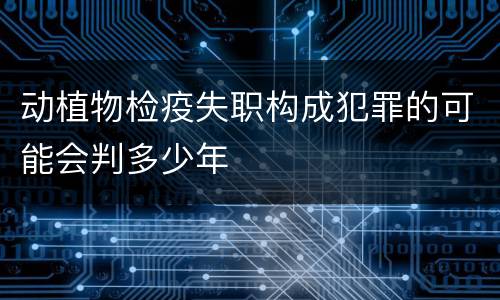 动植物检疫失职构成犯罪的可能会判多少年