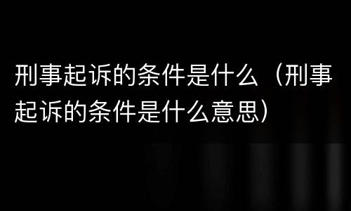 刑事起诉的条件是什么（刑事起诉的条件是什么意思）