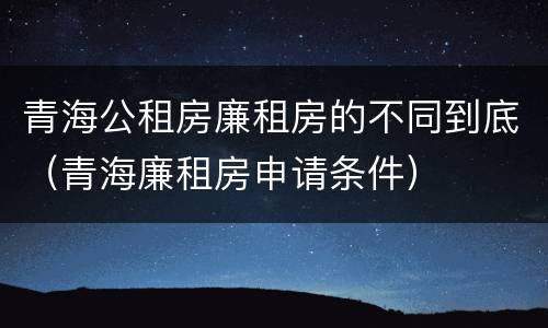 青海公租房廉租房的不同到底（青海廉租房申请条件）