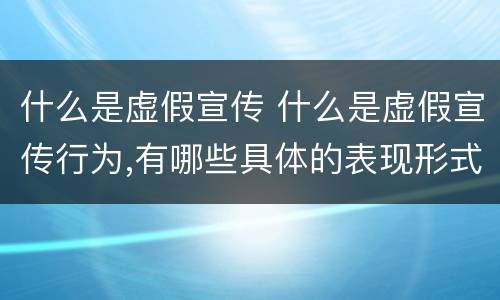 什么是虚假宣传 什么是虚假宣传行为,有哪些具体的表现形式