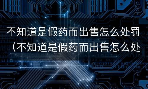 不知道是假药而出售怎么处罚（不知道是假药而出售怎么处罚他）