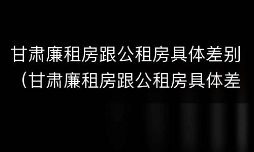 甘肃廉租房跟公租房具体差别（甘肃廉租房跟公租房具体差别在哪）