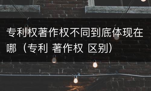专利权著作权不同到底体现在哪（专利 著作权 区别）