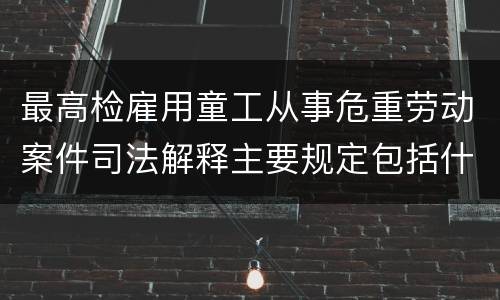 最高检雇用童工从事危重劳动案件司法解释主要规定包括什么