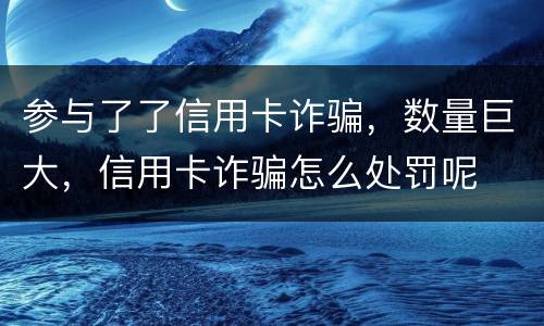 参与了了信用卡诈骗，数量巨大，信用卡诈骗怎么处罚呢