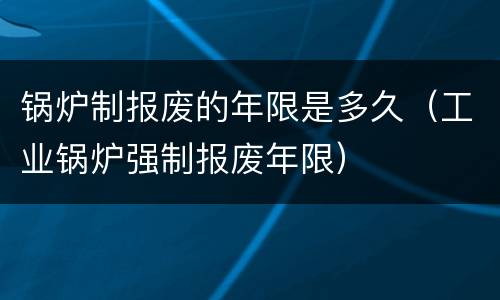 锅炉制报废的年限是多久（工业锅炉强制报废年限）
