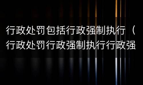 行政处罚包括行政强制执行（行政处罚行政强制执行行政强制措施）