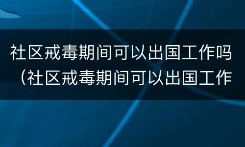 社区戒毒期间可以出国工作吗（社区戒毒期间可以出国工作吗知乎）
