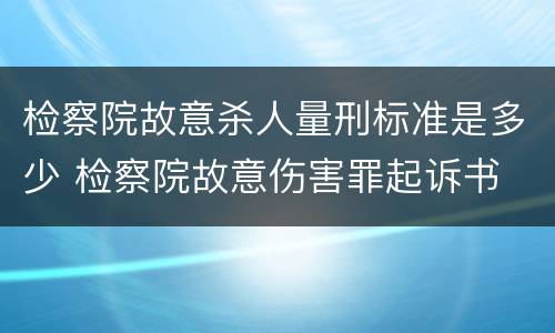 检察院故意杀人量刑标准是多少 检察院故意伤害罪起诉书