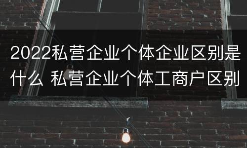 2022私营企业个体企业区别是什么 私营企业个体工商户区别