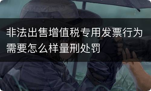 非法出售增值税专用发票行为需要怎么样量刑处罚