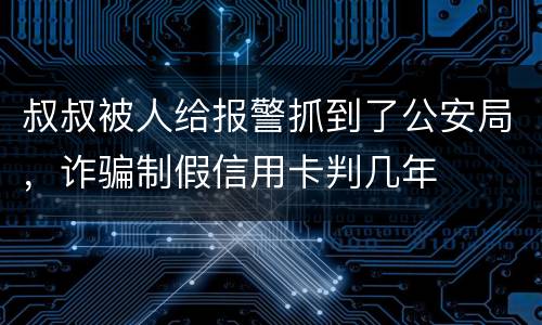 叔叔被人给报警抓到了公安局，诈骗制假信用卡判几年