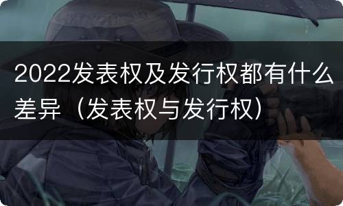 2022发表权及发行权都有什么差异（发表权与发行权）