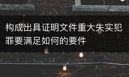 构成出具证明文件重大失实犯罪要满足如何的要件