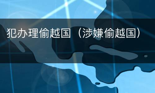 犯办理偷越国（涉嫌偷越国）
