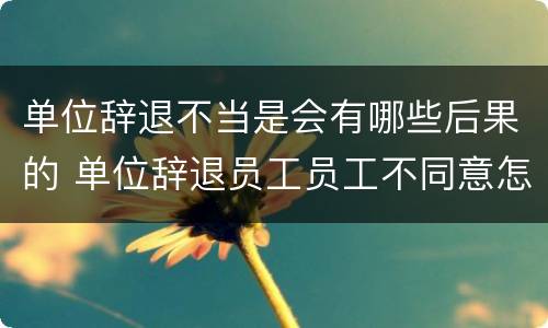 单位辞退不当是会有哪些后果的 单位辞退员工员工不同意怎么办
