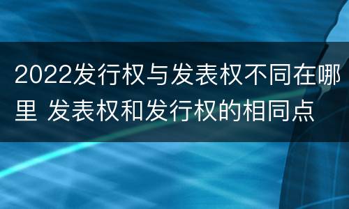 2022发行权与发表权不同在哪里 发表权和发行权的相同点