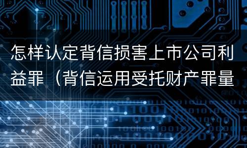 怎样认定背信损害上市公司利益罪（背信运用受托财产罪量刑标准）