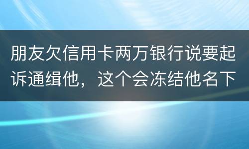 朋友欠信用卡两万银行说要起诉通缉他，这个会冻结他名下的银行卡吗