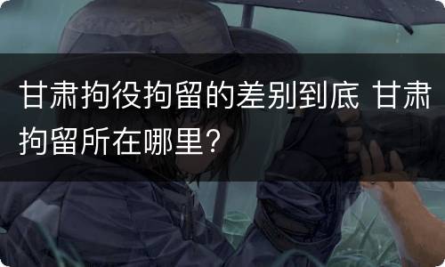 甘肃拘役拘留的差别到底 甘肃拘留所在哪里?