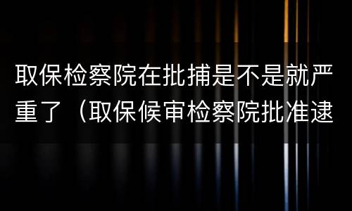 取保检察院在批捕是不是就严重了（取保候审检察院批准逮捕后有几种结果）