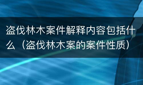 盗伐林木案件解释内容包括什么（盗伐林木案的案件性质）
