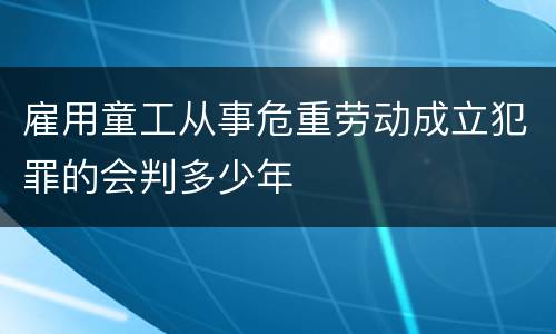 雇用童工从事危重劳动成立犯罪的会判多少年