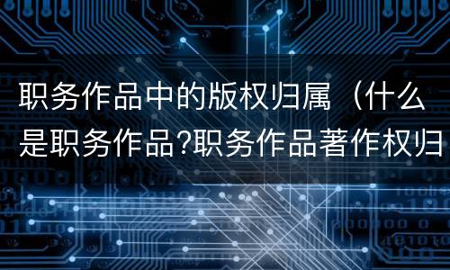 职务作品中的版权归属（什么是职务作品?职务作品著作权归谁享有?）