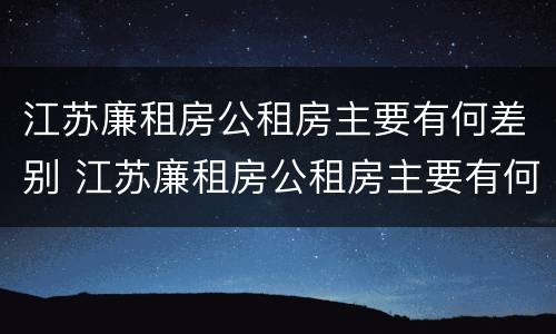 江苏廉租房公租房主要有何差别 江苏廉租房公租房主要有何差别呢