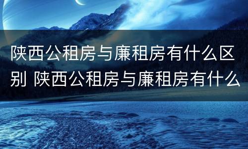 陕西公租房与廉租房有什么区别 陕西公租房与廉租房有什么区别呢