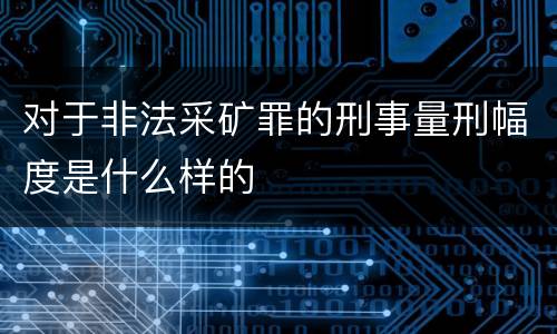 对于非法采矿罪的刑事量刑幅度是什么样的