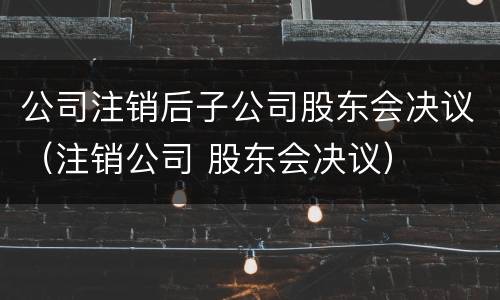公司注销后子公司股东会决议（注销公司 股东会决议）