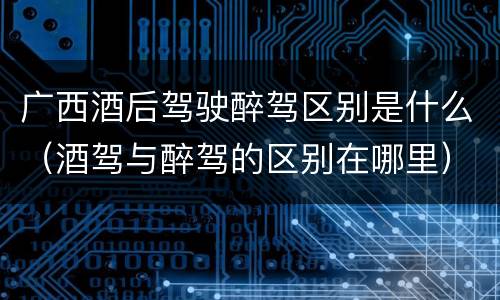 广西酒后驾驶醉驾区别是什么（酒驾与醉驾的区别在哪里）