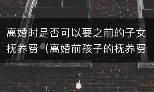 离婚时是否可以要之前的子女抚养费（离婚前孩子的抚养费有何规定）