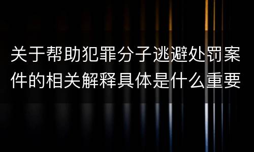 关于帮助犯罪分子逃避处罚案件的相关解释具体是什么重要内容