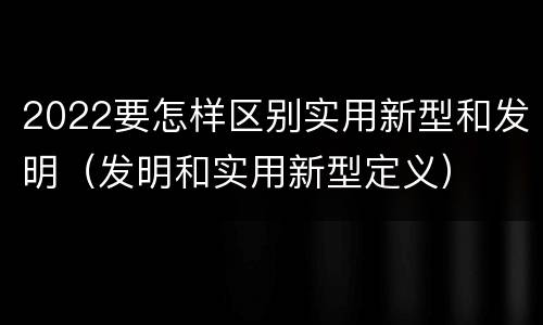 2022要怎样区别实用新型和发明（发明和实用新型定义）