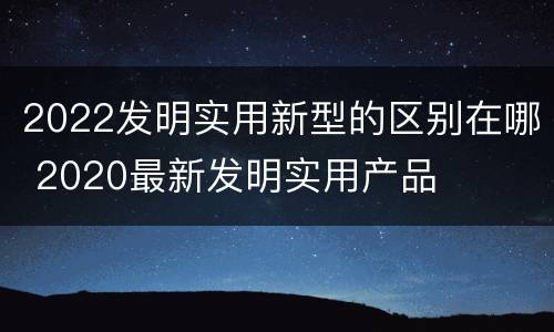 2022发明实用新型的区别在哪 2020最新发明实用产品