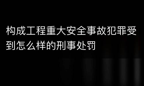 构成工程重大安全事故犯罪受到怎么样的刑事处罚