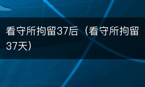 看守所拘留37后（看守所拘留37天）