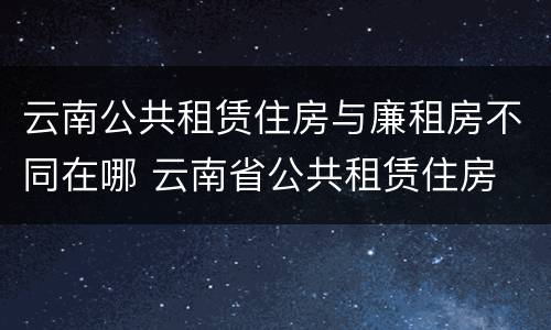 云南公共租赁住房与廉租房不同在哪 云南省公共租赁住房
