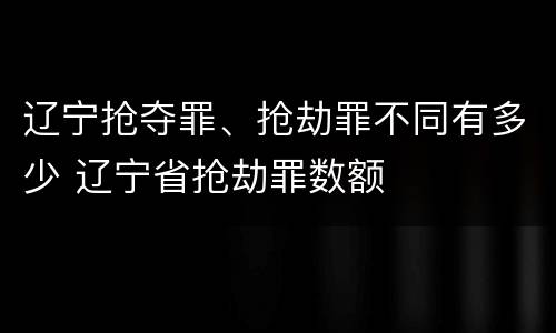 辽宁抢夺罪、抢劫罪不同有多少 辽宁省抢劫罪数额