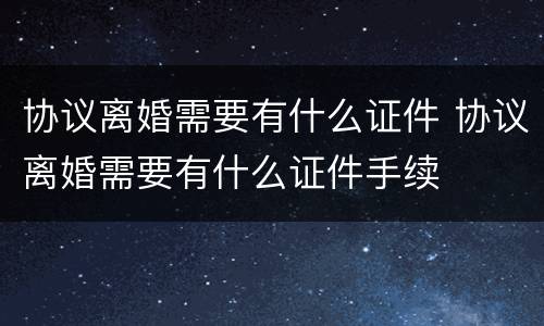 协议离婚需要有什么证件 协议离婚需要有什么证件手续
