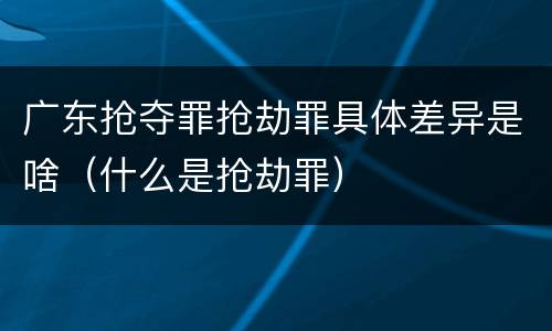 广东抢夺罪抢劫罪具体差异是啥（什么是抢劫罪）