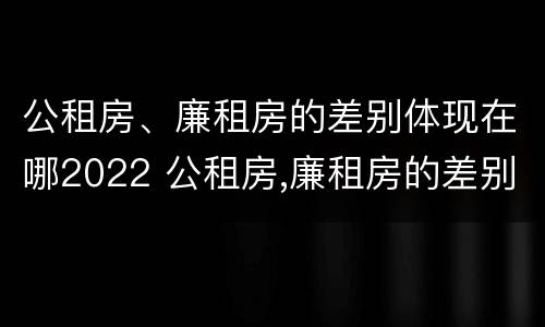 公租房、廉租房的差别体现在哪2022 公租房,廉租房的差别体现在哪2022年